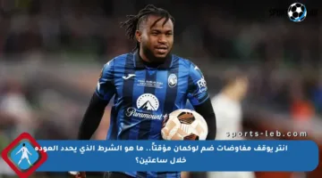 انتر يوقف مفاوضات ضم لوكمان مؤقتاً.. ما هو الشرط الذي يحدد العودة خلال ساعتين؟